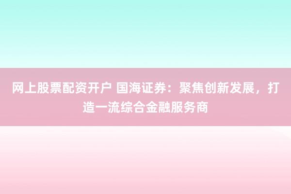 网上股票配资开户 国海证券：聚焦创新发展，打造一流综合金融服务商