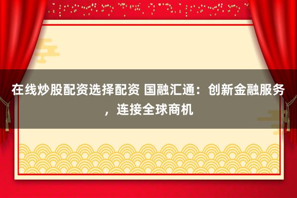 在线炒股配资选择配资 国融汇通：创新金融服务，连接全球商机
