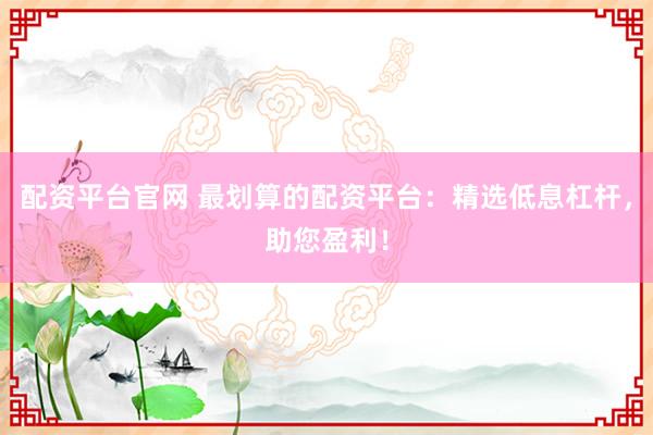 配资平台官网 最划算的配资平台：精选低息杠杆，助您盈利！