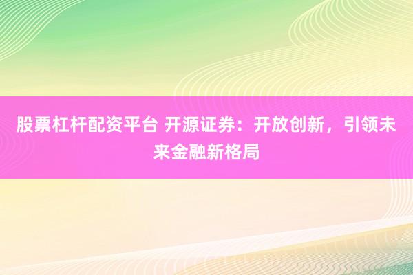 股票杠杆配资平台 开源证券：开放创新，引领未来金融新格局