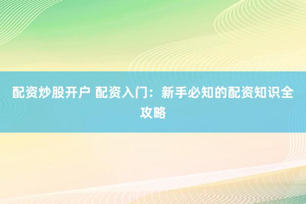 配资炒股开户 配资入门：新手必知的配资知识全攻略