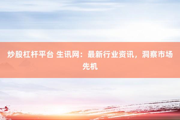 炒股杠杆平台 生讯网：最新行业资讯，洞察市场先机
