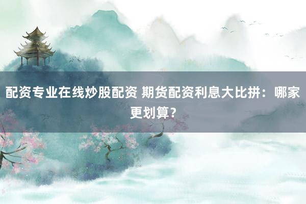 配资专业在线炒股配资 期货配资利息大比拼：哪家更划算？