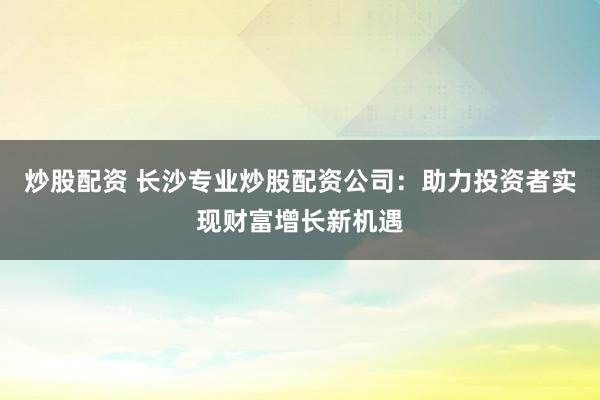 炒股配资 长沙专业炒股配资公司：助力投资者实现财富增长新机遇