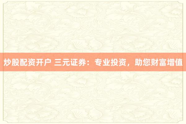 炒股配资开户 三元证券：专业投资，助您财富增值