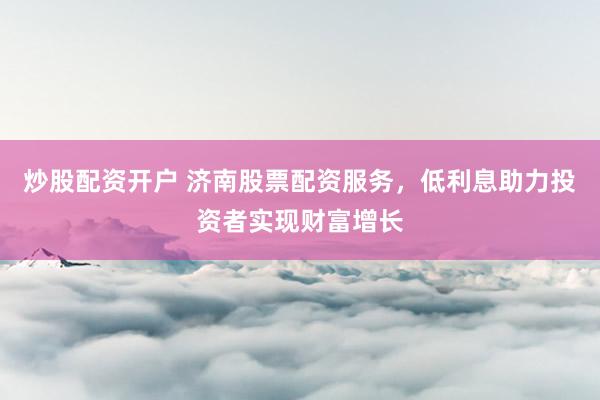 炒股配资开户 济南股票配资服务，低利息助力投资者实现财富增长