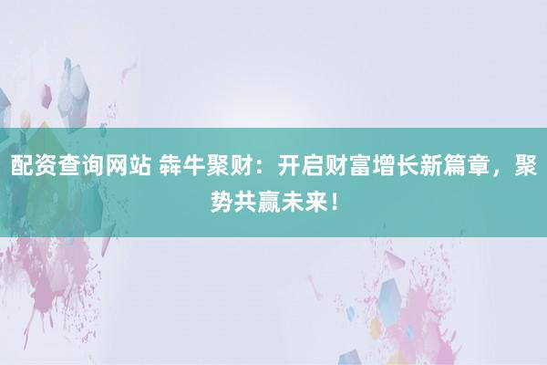 配资查询网站 犇牛聚财：开启财富增长新篇章，聚势共赢未来！