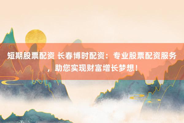 短期股票配资 长春博时配资：专业股票配资服务，助您实现财富增长梦想！