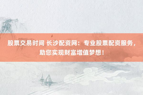 股票交易时间 长沙配资网：专业股票配资服务，助您实现财富增值梦想！