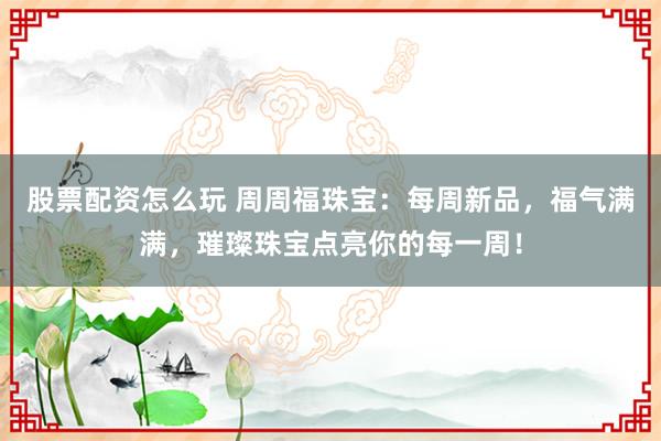 股票配资怎么玩 周周福珠宝：每周新品，福气满满，璀璨珠宝点亮你的每一周！