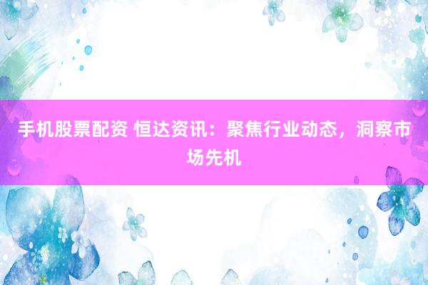 手机股票配资 恒达资讯：聚焦行业动态，洞察市场先机
