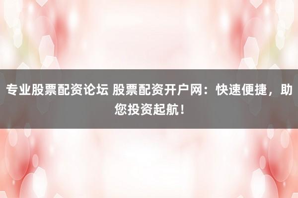 专业股票配资论坛 股票配资开户网：快速便捷，助您投资起航！
