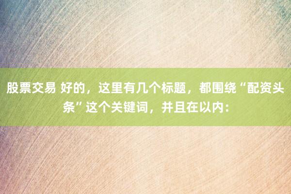 股票交易 好的，这里有几个标题，都围绕“配资头条”这个关键词，并且在以内：