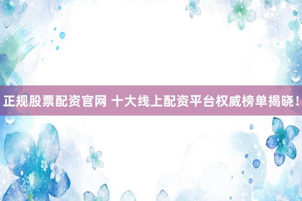 正规股票配资官网 十大线上配资平台权威榜单揭晓！