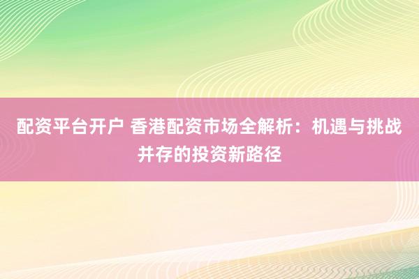 配资平台开户 香港配资市场全解析：机遇与挑战并存的投资新路径