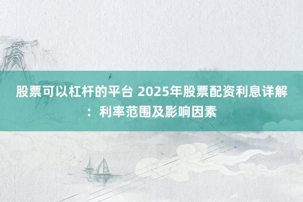 股票可以杠杆的平台 2025年股票配资利息详解：利率范围及影响因素