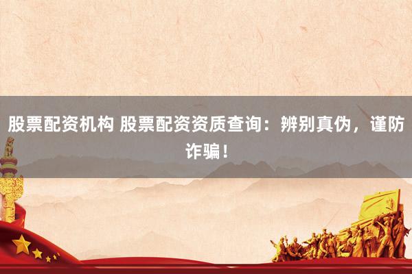 股票配资机构 股票配资资质查询：辨别真伪，谨防诈骗！