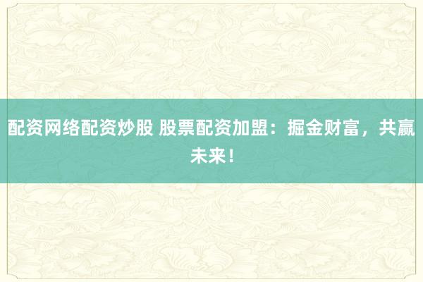配资网络配资炒股 股票配资加盟：掘金财富，共赢未来！