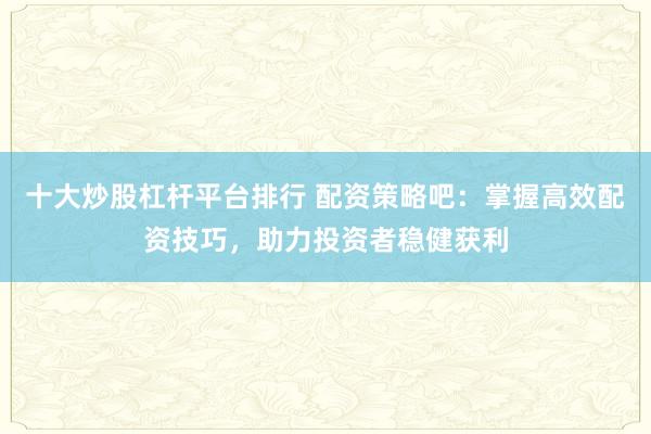 十大炒股杠杆平台排行 配资策略吧：掌握高效配资技巧，助力投资者稳健获利