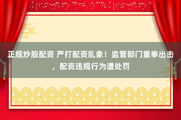 正规炒股配资 严打配资乱象！监管部门重拳出击，配资违规行为遭处罚