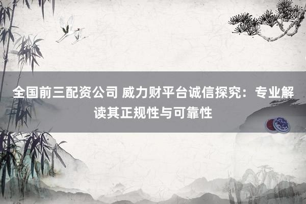 全国前三配资公司 威力财平台诚信探究：专业解读其正规性与可靠性
