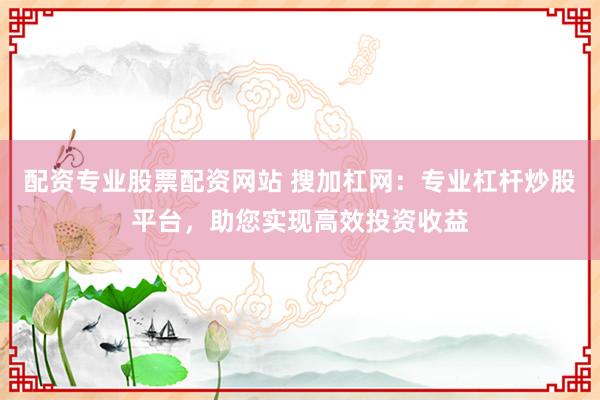 配资专业股票配资网站 搜加杠网：专业杠杆炒股平台，助您实现高效投资收益