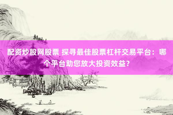配资炒股网股票 探寻最佳股票杠杆交易平台：哪个平台助您放大投资效益？