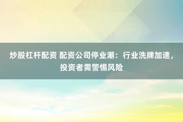 炒股杠杆配资 配资公司停业潮：行业洗牌加速，投资者需警惕风险
