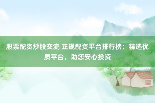 股票配资炒股交流 正规配资平台排行榜：精选优质平台，助您安心投资