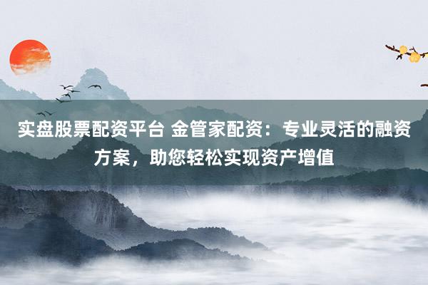实盘股票配资平台 金管家配资：专业灵活的融资方案，助您轻松实现资产增值