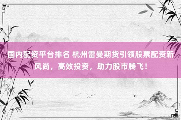 国内配资平台排名 杭州雷曼期货引领股票配资新风尚，高效投资，助力股市腾飞！
