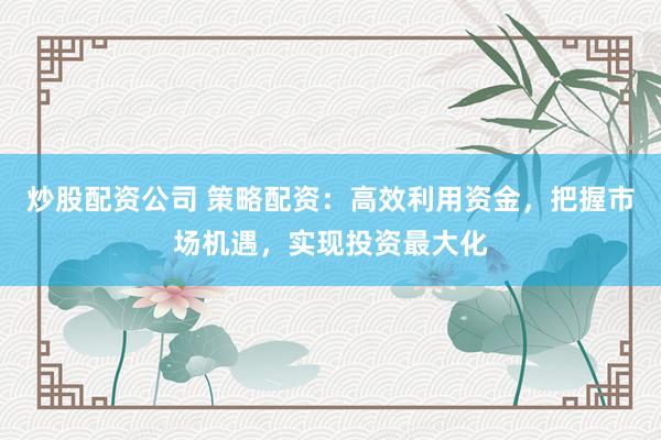 炒股配资公司 策略配资：高效利用资金，把握市场机遇，实现投资最大化