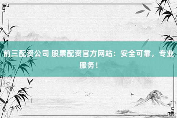 前三配资公司 股票配资官方网站：安全可靠，专业服务！
