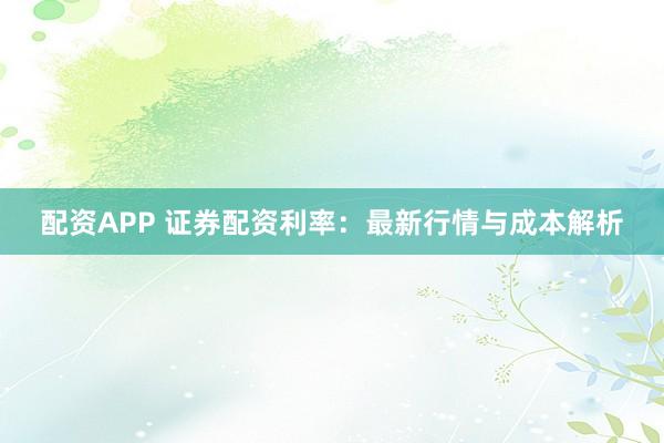 配资APP 证券配资利率：最新行情与成本解析