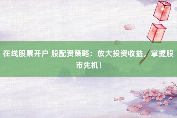 在线股票开户 股配资策略：放大投资收益，掌握股市先机！