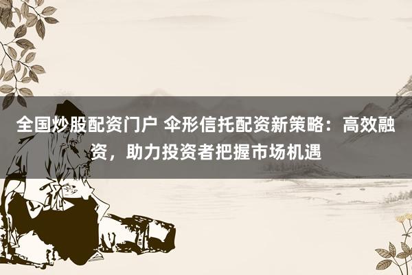 全国炒股配资门户 伞形信托配资新策略：高效融资，助力投资者把握市场机遇