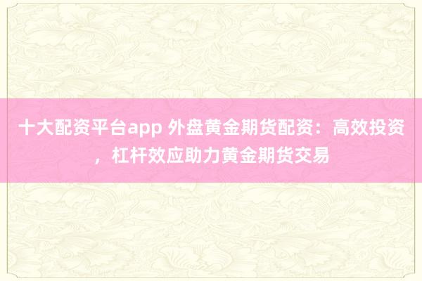 十大配资平台app 外盘黄金期货配资：高效投资，杠杆效应助力黄金期货交易