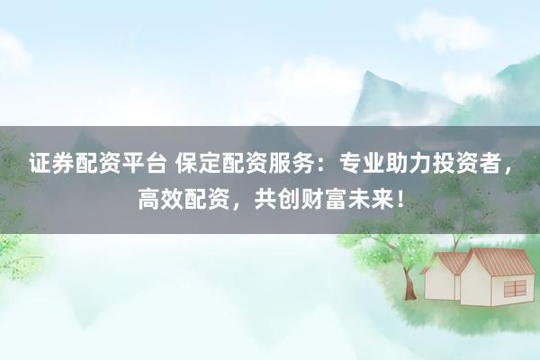 证券配资平台 保定配资服务：专业助力投资者，高效配资，共创财富未来！