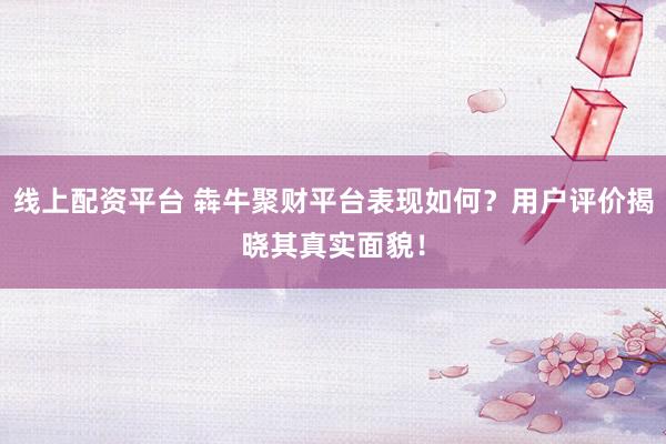 线上配资平台 犇牛聚财平台表现如何？用户评价揭晓其真实面貌！