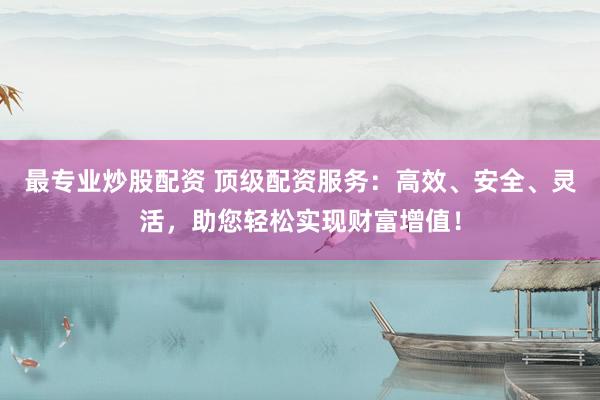 最专业炒股配资 顶级配资服务：高效、安全、灵活，助您轻松实现财富增值！