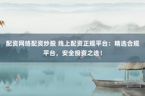 配资网络配资炒股 线上配资正规平台：精选合规平台，安全投资之选！