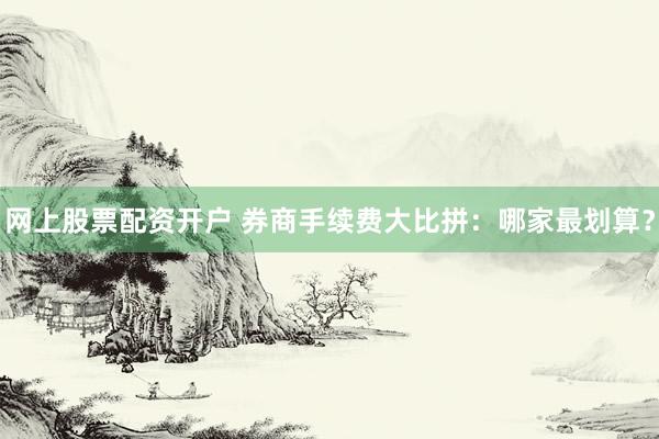 网上股票配资开户 券商手续费大比拼：哪家最划算？