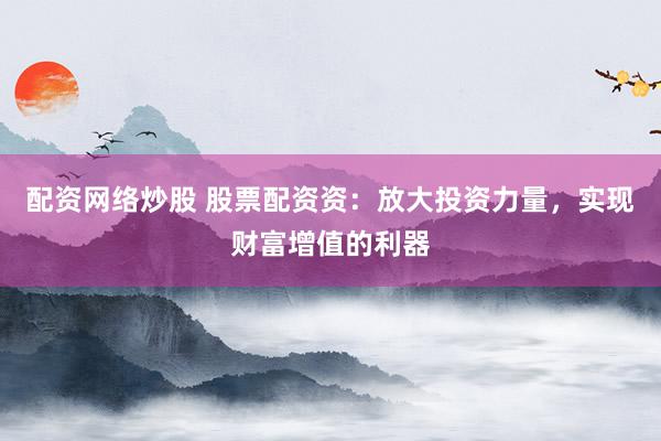配资网络炒股 股票配资资：放大投资力量，实现财富增值的利器