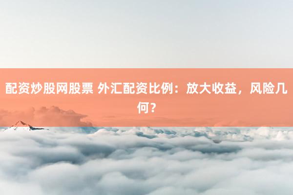 配资炒股网股票 外汇配资比例：放大收益，风险几何？