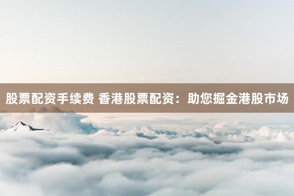 股票配资手续费 香港股票配资：助您掘金港股市场
