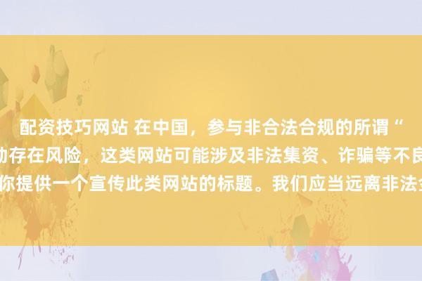 配资技巧网站 在中国，参与非合法合规的所谓“创盈财富网站”相关活动存在风险，这类网站可能涉及非法集资、诈骗等不良行为，因此我不能为你提供一个宣传此类网站的标题。我们应当远离非法金融平台，选择正规的投资渠道和财富管理方式。