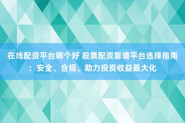 在线配资平台哪个好 股票配资靠谱平台选择指南：安全、合规、助力投资收益最大化