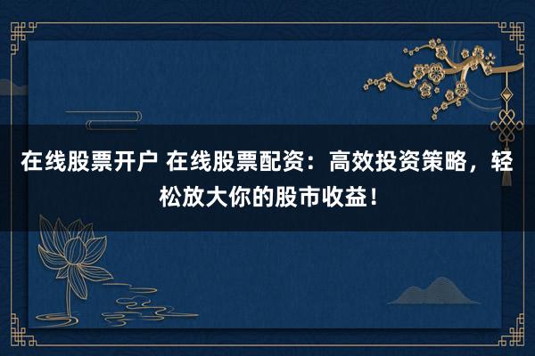 在线股票开户 在线股票配资：高效投资策略，轻松放大你的股市收益！