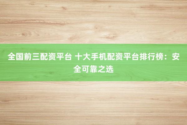 全国前三配资平台 十大手机配资平台排行榜：安全可靠之选