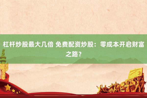 杠杆炒股最大几倍 免费配资炒股：零成本开启财富之路？